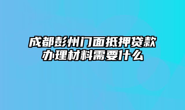 成都彭州门面抵押贷款办理材料需要什么