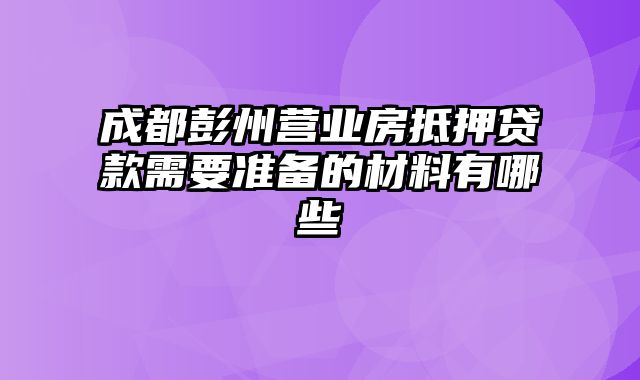 成都彭州营业房抵押贷款需要准备的材料有哪些