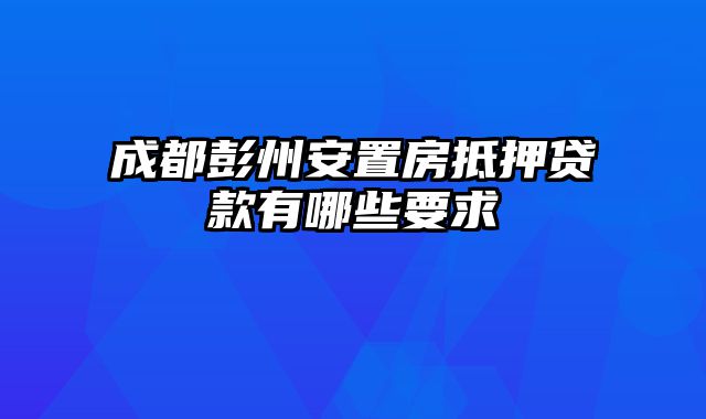 成都彭州安置房抵押贷款有哪些要求