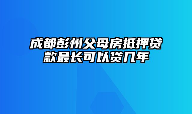 成都彭州父母房抵押贷款最长可以贷几年