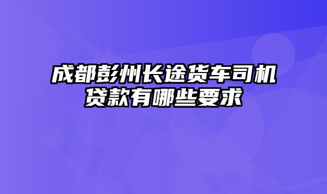 成都彭州长途货车司机贷款有哪些要求