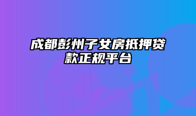 成都彭州子女房抵押贷款正规平台