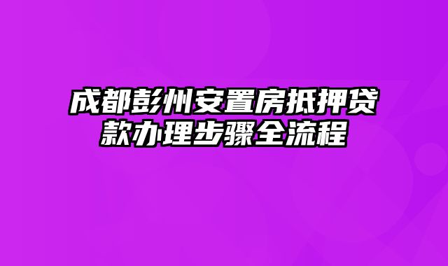 成都彭州安置房抵押贷款办理步骤全流程