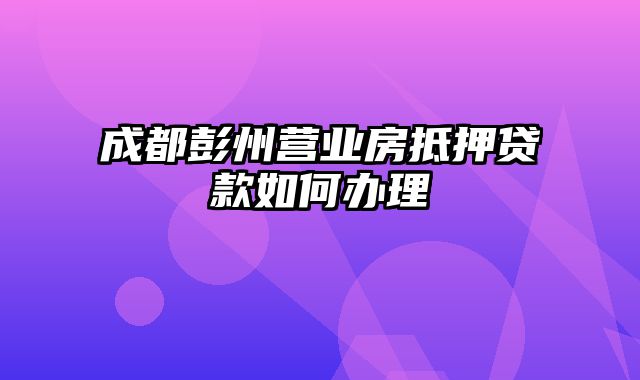 成都彭州营业房抵押贷款如何办理