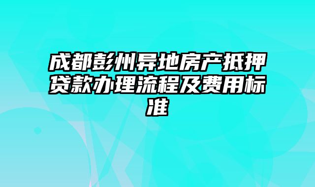 成都彭州异地房产抵押贷款办理流程及费用标准