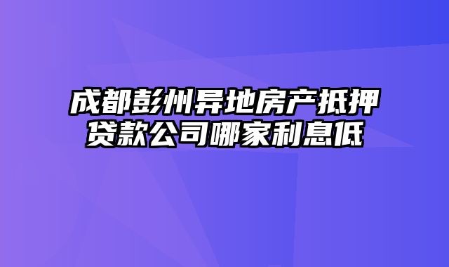 成都彭州异地房产抵押贷款公司哪家利息低