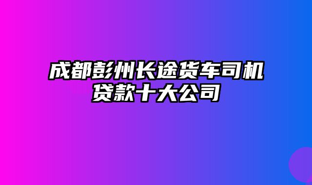 成都彭州长途货车司机贷款十大公司