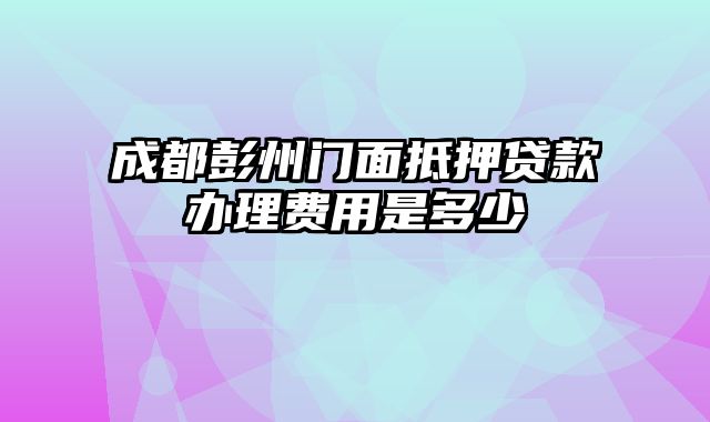 成都彭州门面抵押贷款办理费用是多少