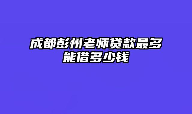 成都彭州老师贷款最多能借多少钱