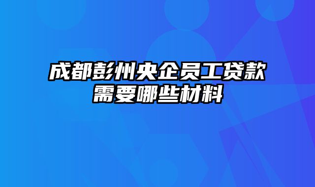 成都彭州央企员工贷款需要哪些材料