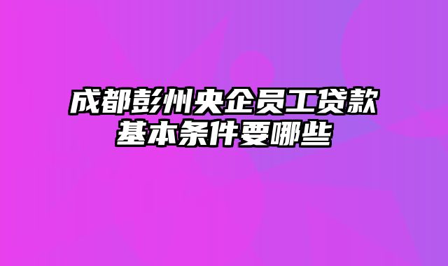 成都彭州央企员工贷款基本条件要哪些