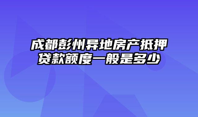 成都彭州异地房产抵押贷款额度一般是多少