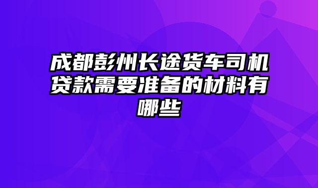 成都彭州长途货车司机贷款需要准备的材料有哪些