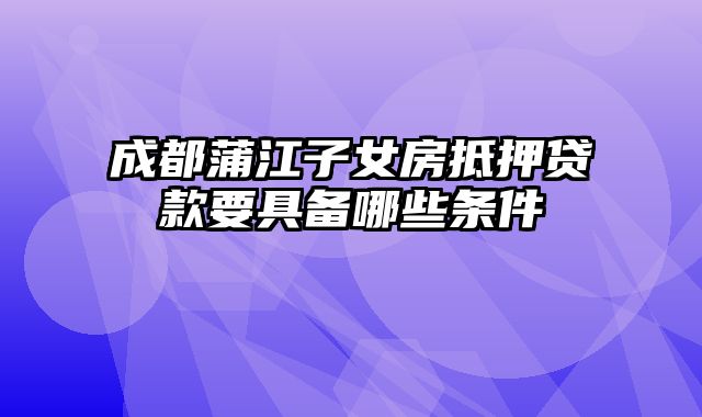 成都蒲江子女房抵押贷款要具备哪些条件