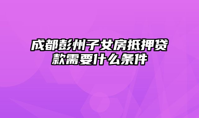 成都彭州子女房抵押贷款需要什么条件