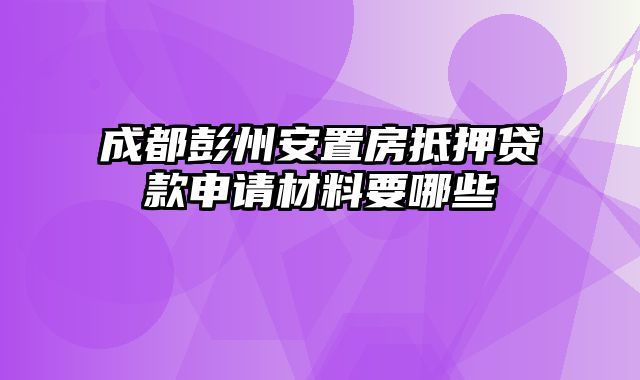 成都彭州安置房抵押贷款申请材料要哪些