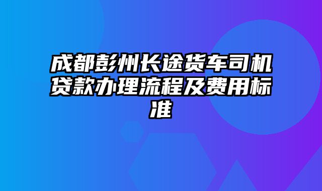 成都彭州长途货车司机贷款办理流程及费用标准