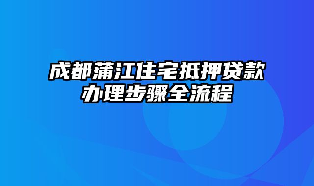 成都蒲江住宅抵押贷款办理步骤全流程