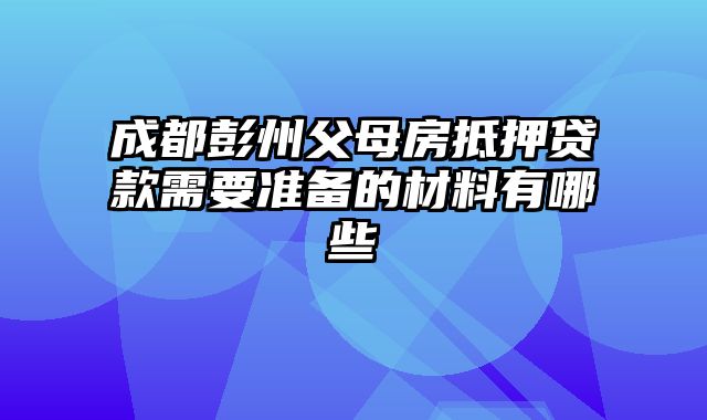 成都彭州父母房抵押贷款需要准备的材料有哪些