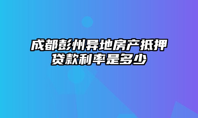 成都彭州异地房产抵押贷款利率是多少