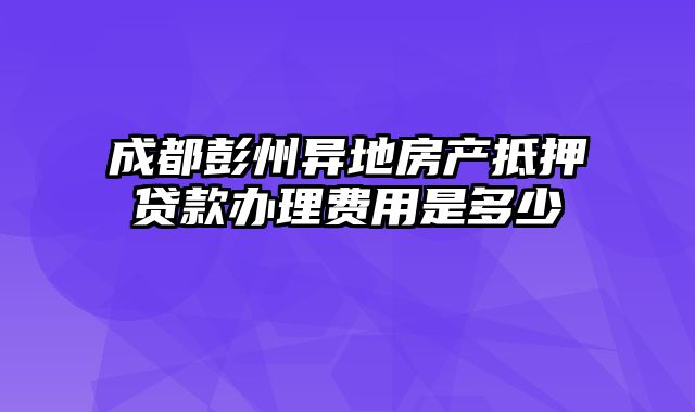 成都彭州异地房产抵押贷款办理费用是多少