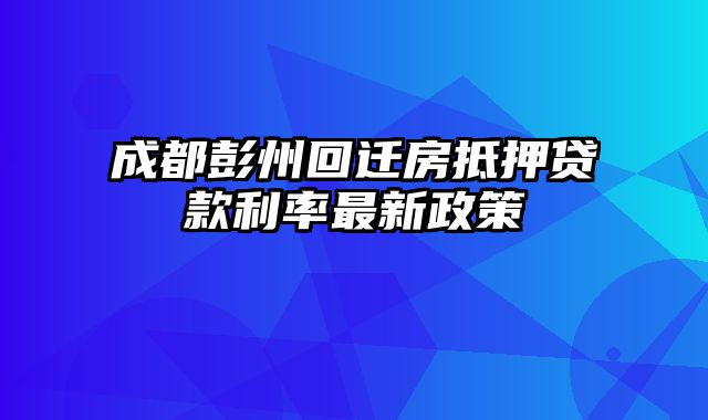 成都彭州回迁房抵押贷款利率最新政策