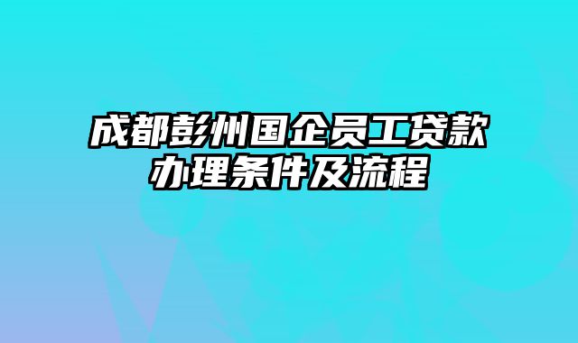 成都彭州国企员工贷款办理条件及流程