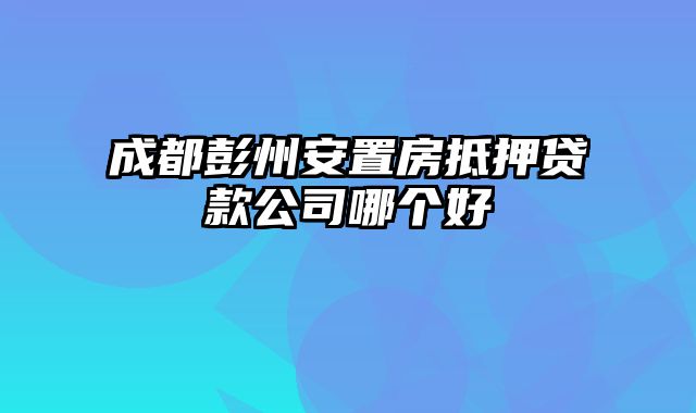 成都彭州安置房抵押贷款公司哪个好