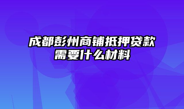 成都彭州商铺抵押贷款需要什么材料