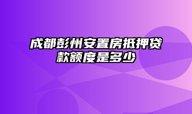 成都彭州安置房抵押贷款额度是多少