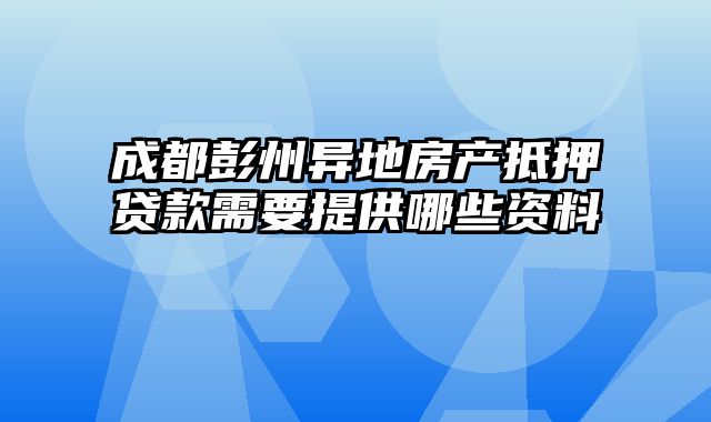 成都彭州异地房产抵押贷款需要提供哪些资料