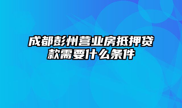 成都彭州营业房抵押贷款需要什么条件