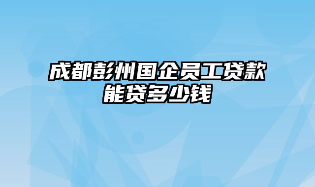 成都彭州国企员工贷款能贷多少钱