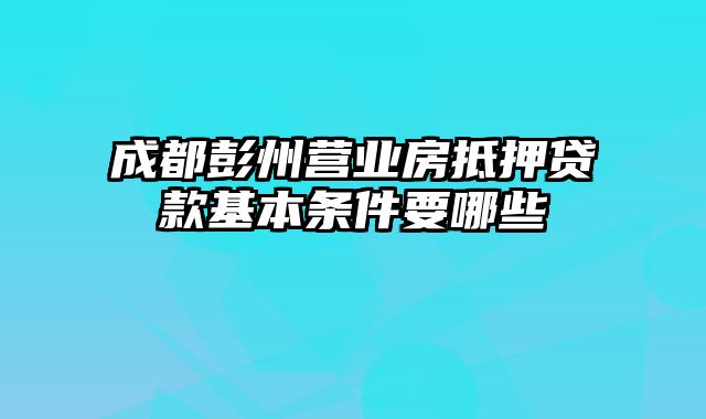 成都彭州营业房抵押贷款基本条件要哪些