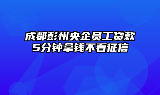 成都彭州央企员工贷款5分钟拿钱不看征信