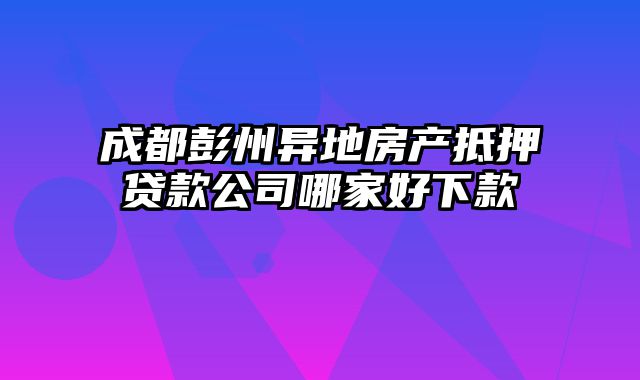 成都彭州异地房产抵押贷款公司哪家好下款