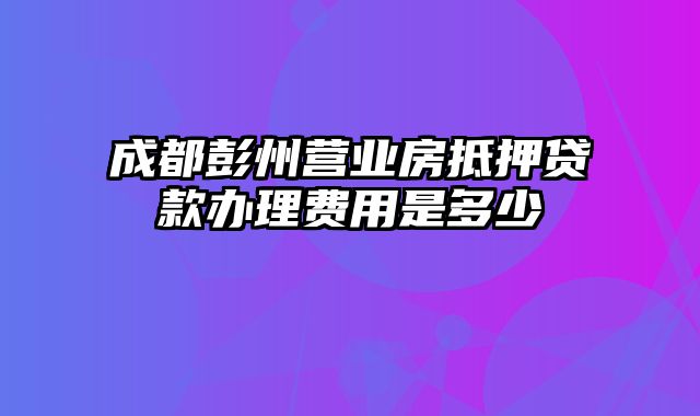 成都彭州营业房抵押贷款办理费用是多少