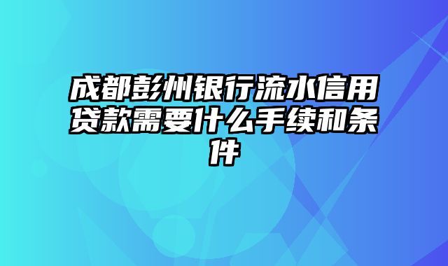 成都彭州银行流水信用贷款需要什么手续和条件