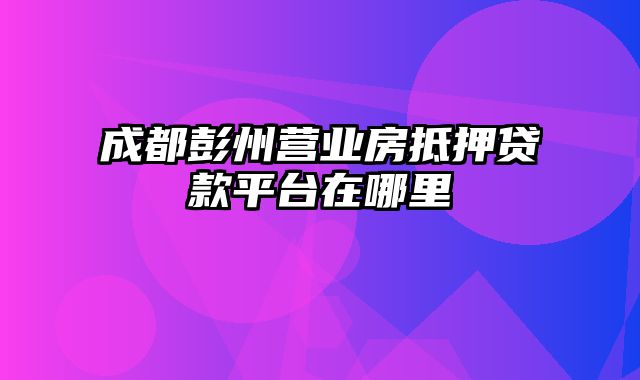 成都彭州营业房抵押贷款平台在哪里