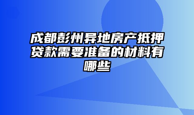 成都彭州异地房产抵押贷款需要准备的材料有哪些