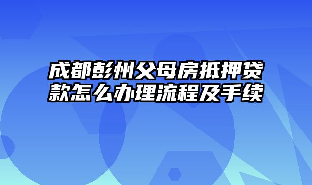 成都彭州父母房抵押贷款怎么办理流程及手续