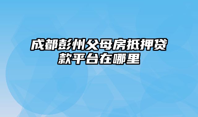 成都彭州父母房抵押贷款平台在哪里