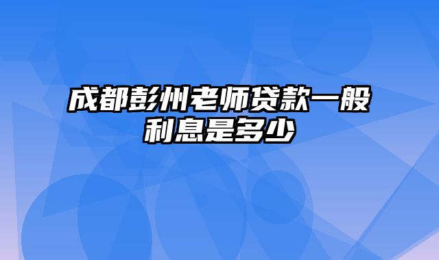 成都彭州老师贷款一般利息是多少