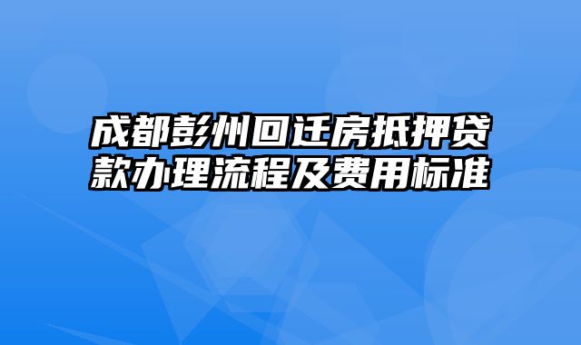 成都彭州回迁房抵押贷款办理流程及费用标准