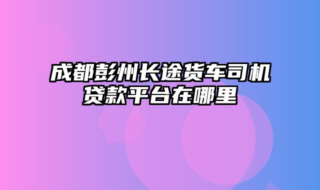 成都彭州长途货车司机贷款平台在哪里