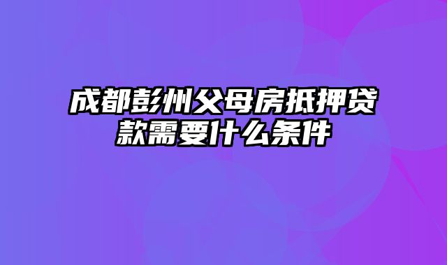 成都彭州父母房抵押贷款需要什么条件