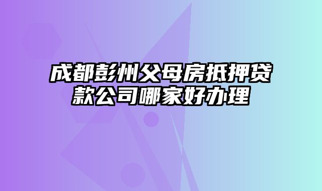 成都彭州父母房抵押贷款公司哪家好办理