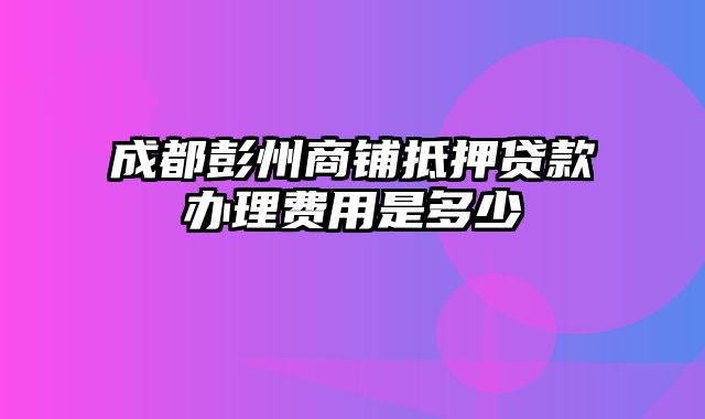 成都彭州商铺抵押贷款办理费用是多少