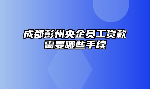 成都彭州央企员工贷款需要哪些手续