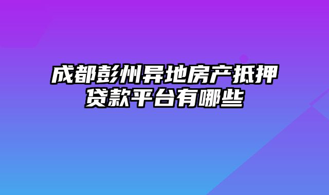 成都彭州异地房产抵押贷款平台有哪些